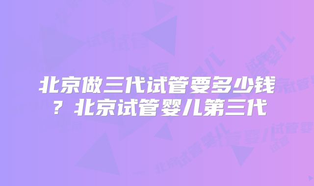 北京做三代试管要多少钱？北京试管婴儿第三代