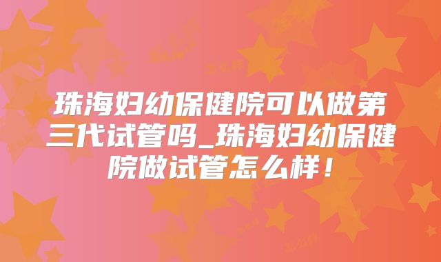 珠海妇幼保健院可以做第三代试管吗_珠海妇幼保健院做试管怎么样！