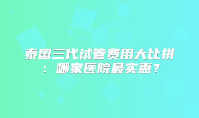 泰国三代试管费用大比拼：哪家医院最实惠？
