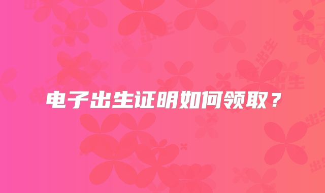 电子出生证明如何领取？