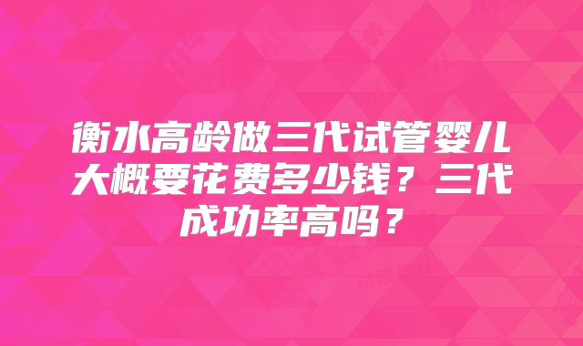 衡水高龄做三代试管婴儿大概要花费多少钱？三代成功率高吗？
