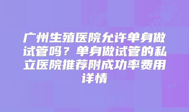 广州生殖医院允许单身做试管吗?单身做试管的私立医院推荐附成功率费用详情
