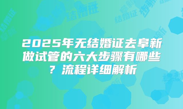 2025年无结婚证去阜新做试管的六大步骤有哪些?流程详细解析