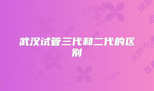 武汉试管三代和二代的区别