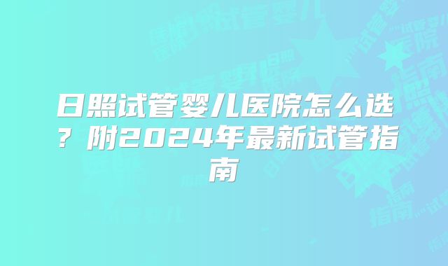日照试管婴儿医院怎么选?附2024年最新试管指南