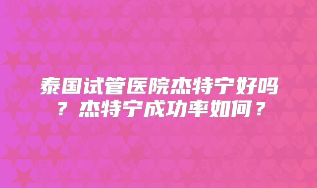 泰国试管医院杰特宁好吗?杰特宁成功率如何?