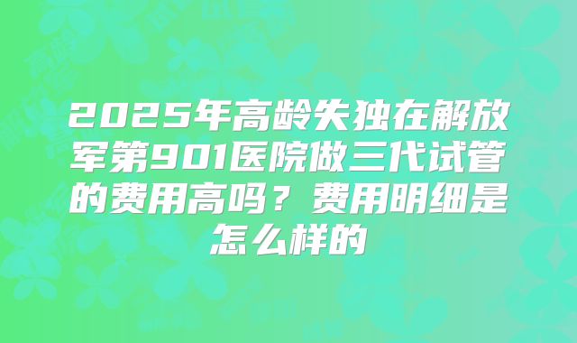 2025年高龄失独在解放军第901医院做三代试管的费用高吗？费用明细是怎么样的