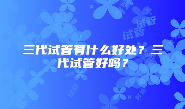 三代试管有什么好处?三代试管好吗?