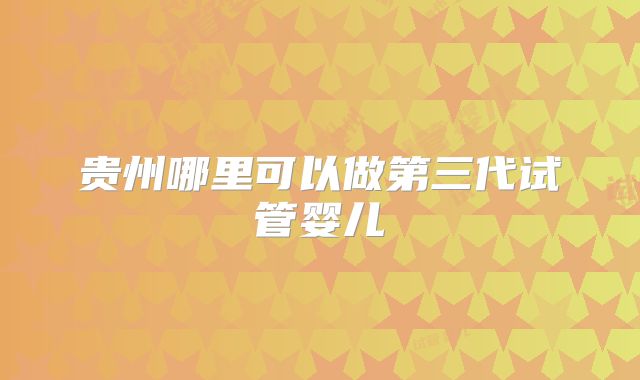 贵州哪里可以做第三代试管婴儿