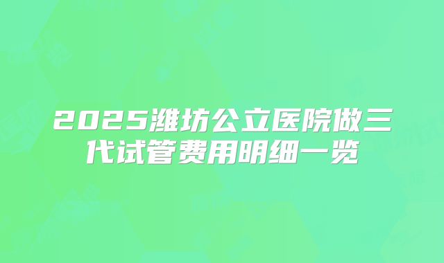 2025潍坊公立医院做三代试管费用明细一览
