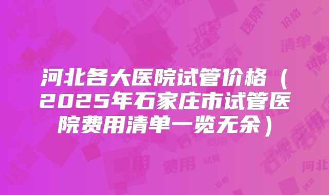 河北各大医院试管价格（2025年石家庄市试管医院费用清单一览无余）