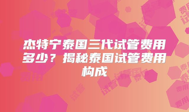 杰特宁泰国三代试管费用多少?揭秘泰国试管费用构成
