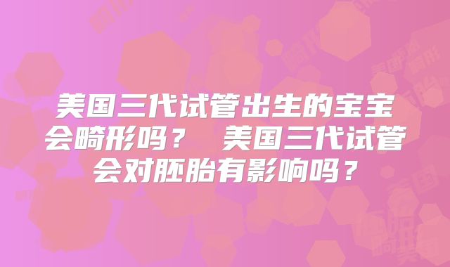 美国三代试管出生的宝宝会畸形吗？ 美国三代试管会对胚胎有影响吗？