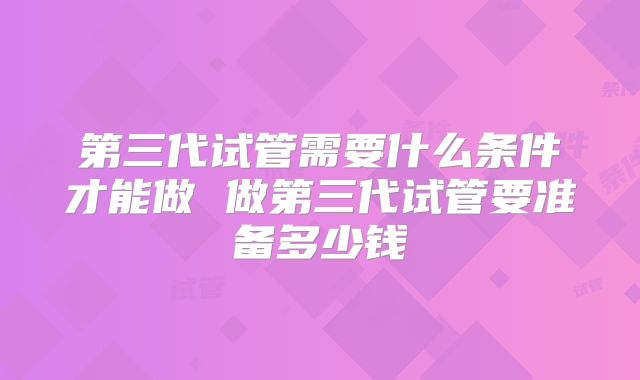 第三代试管需要什么条件才能做 做第三代试管要准备多少钱