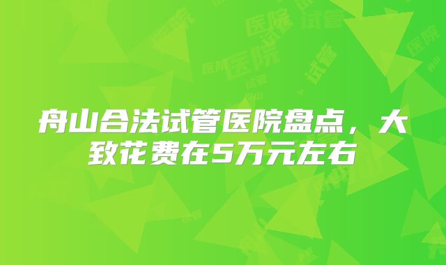 舟山合法试管医院盘点,大致花费在5万元左右