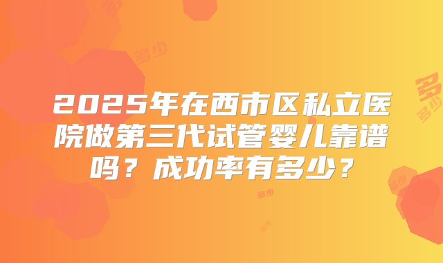 2025年在西市区私立医院做第三代试管婴儿靠谱吗？成功率有多少？