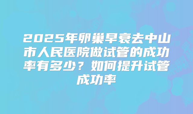 2025年卵巢早衰去中山市人民医院做试管的成功率有多少？如何提升试管成功率