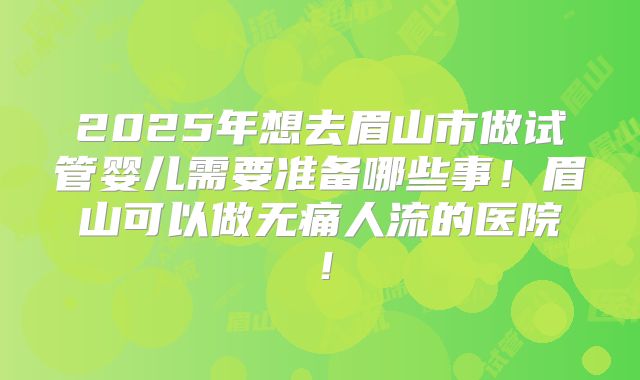 2025年想去眉山市做试管婴儿需要准备哪些事！眉山可以做无痛人流的医院！