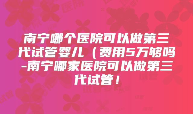南宁哪个医院可以做第三代试管婴儿(费用5万够吗-南宁哪家医院可以做第三代试管!