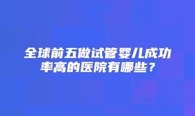 全球前五做试管婴儿成功率高的医院有哪些？