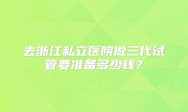 去浙江私立医院做三代试管要准备多少钱？