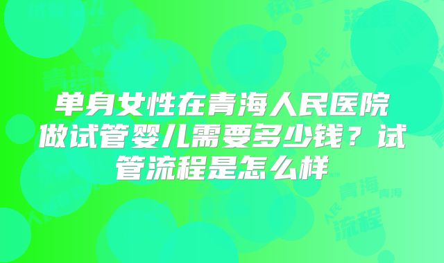 单身女性在青海人民医院做试管婴儿需要多少钱?试管流程是怎么样