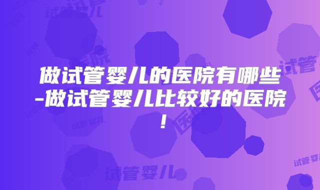 做试管婴儿的医院有哪些-做试管婴儿比较好的医院！