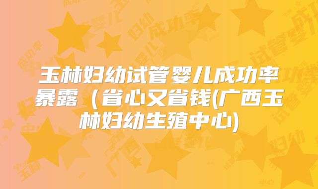 玉林妇幼试管婴儿成功率暴露（省心又省钱(广西玉林妇幼生殖中心)
