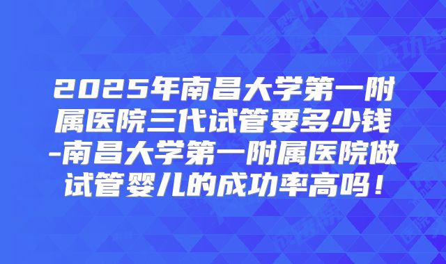 2025年南昌大学第一附属医院三代试管要多少钱-南昌大学第一附属医院做试管婴儿的成功率高吗！