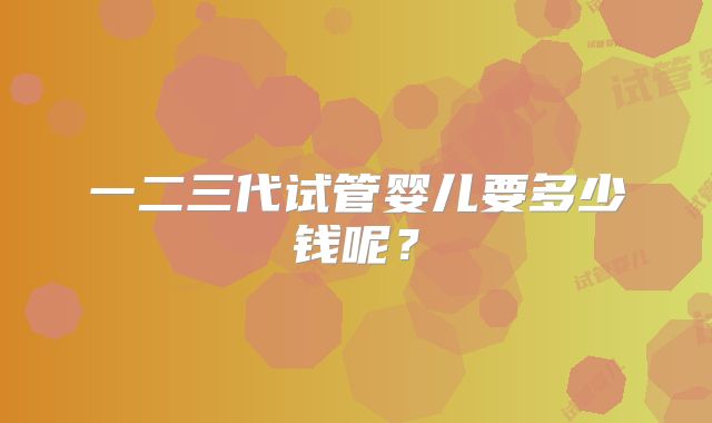 一二三代试管婴儿要多少钱呢？