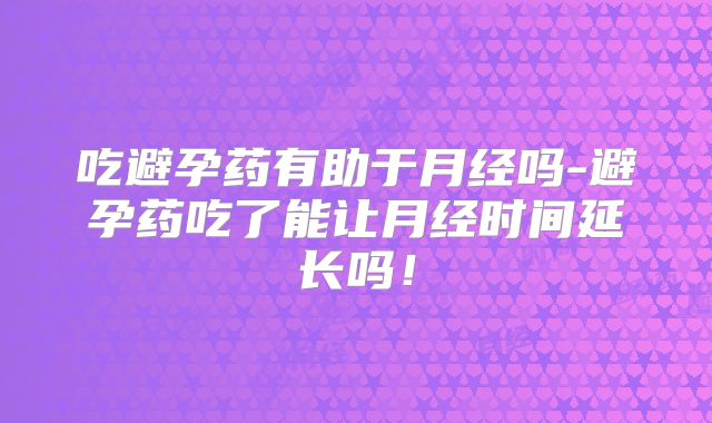 吃避孕药有助于月经吗-避孕药吃了能让月经时间延长吗!