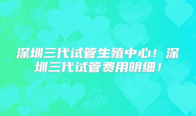 深圳三代试管生殖中心！深圳三代试管费用明细！