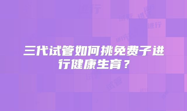 三代试管如何挑免费子进行健康生育？