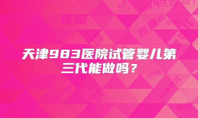 天津983医院试管婴儿第三代能做吗？