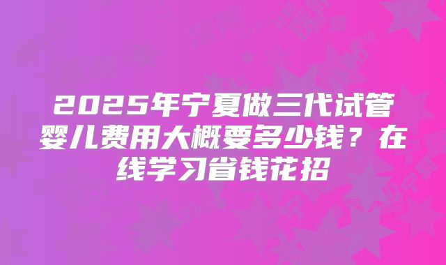2025年宁夏做三代试管婴儿费用大概要多少钱？在线学习省钱花招