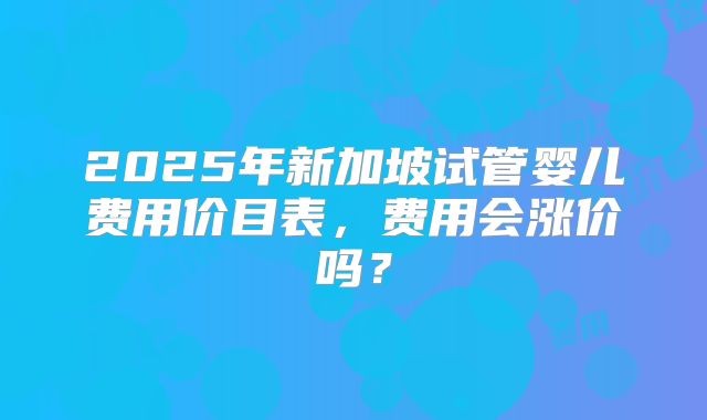 2025年新加坡试管婴儿费用价目表，费用会涨价吗？