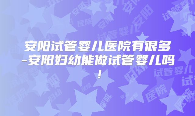 安阳试管婴儿医院有很多-安阳妇幼能做试管婴儿吗!