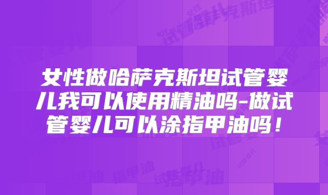 女性做哈萨克斯坦试管婴儿我可以使用精油吗-做试管婴儿可以涂指甲油吗！
