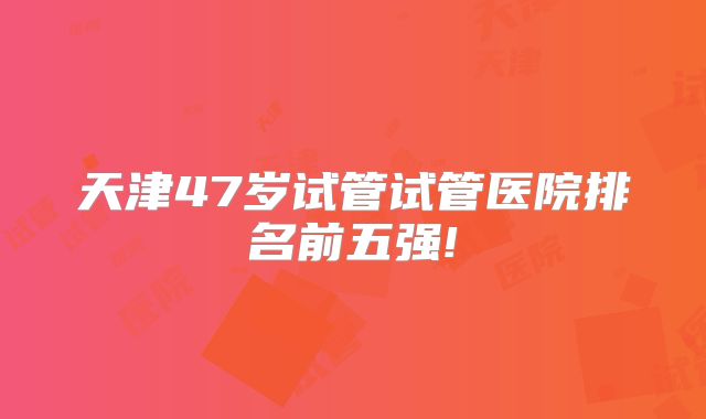 天津47岁试管试管医院排名前五强!