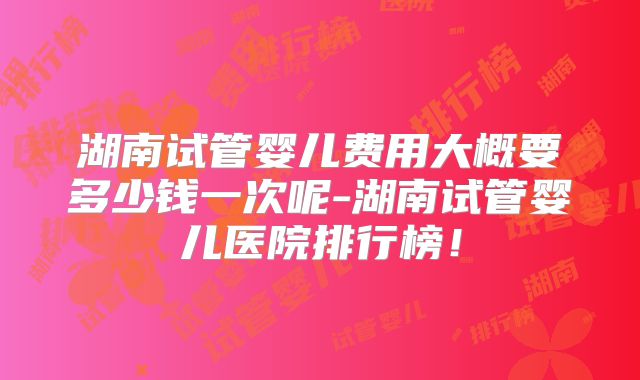 湖南试管婴儿费用大概要多少钱一次呢-湖南试管婴儿医院排行榜!
