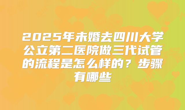 2025年未婚去四川大学公立第二医院做三代试管的流程是怎么样的？步骤有哪些