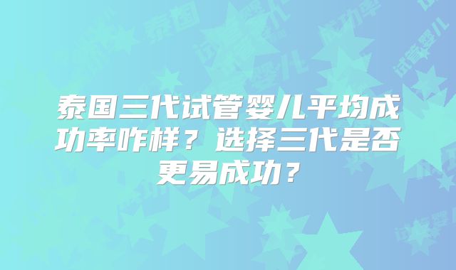 泰国三代试管婴儿平均成功率咋样？选择三代是否更易成功？