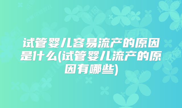 试管婴儿容易流产的原因是什么(试管婴儿流产的原因有哪些)
