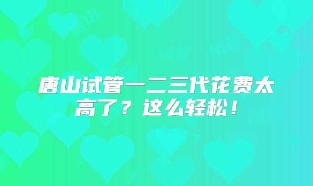 唐山试管一二三代花费太高了？这么轻松！