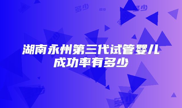 湖南永州第三代试管婴儿成功率有多少