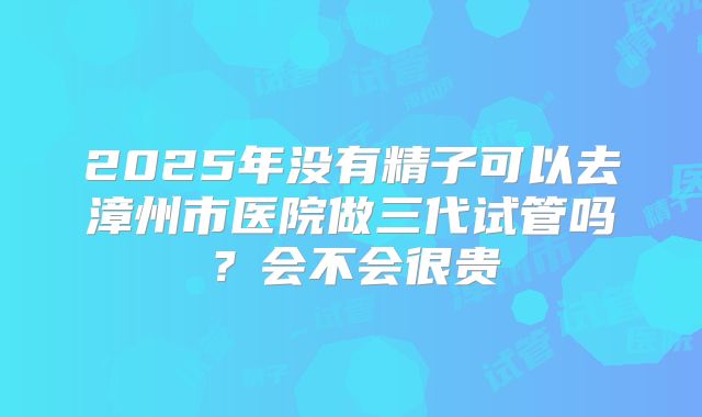 2025年没有精子可以去漳州市医院做三代试管吗?会不会很贵