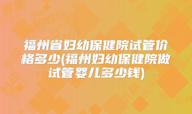 福州省妇幼保健院试管价格多少(福州妇幼保健院做试管婴儿多少钱)