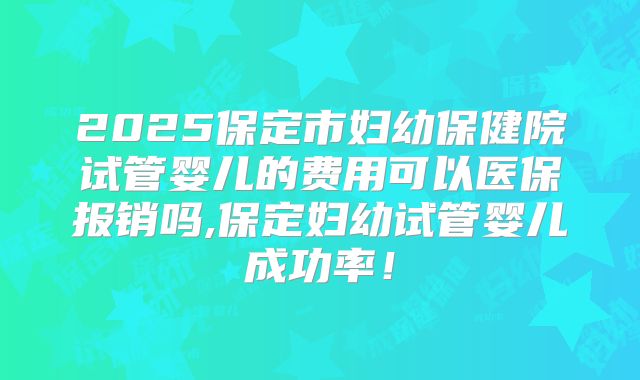 2025保定市妇幼保健院试管婴儿的费用可以医保报销吗,保定妇幼试管婴儿成功率！