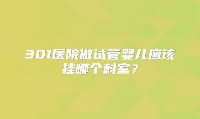 301医院做试管婴儿应该挂哪个科室？