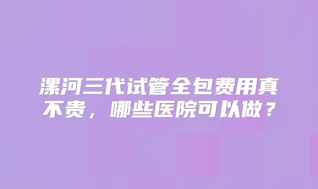 漯河三代试管全包费用真不贵,哪些医院可以做?
